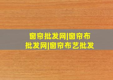 窗帘批发网|窗帘布批发网|窗帘布艺批发